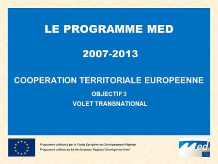 LE PROGRAMME MED 2007-2013 COOPERATION TERRITORIALE EUROPEENNE OBJECTIF 3 VOLET TRANSNATIONAL Programme cofinancé par le Fonds Européen de Développement.
