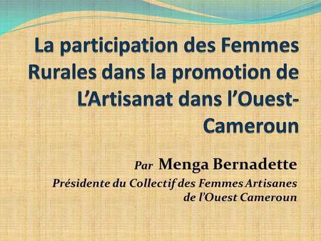 La participation des Femmes Rurales dans la promotion de L’Artisanat dans l’Ouest-Cameroun Par Menga Bernadette Présidente du Collectif des Femmes Artisanes.