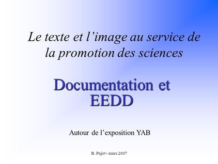 B. Pajot - mars 2007 Le texte et limage au service de la promotion des sciences Documentation et EEDD Autour de lexposition YAB.
