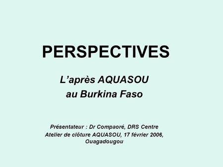 PERSPECTIVES Laprès AQUASOU au Burkina Faso Présentateur : Dr Compaoré, DRS Centre Atelier de clôture AQUASOU, 17 février 2006, Ouagadougou.
