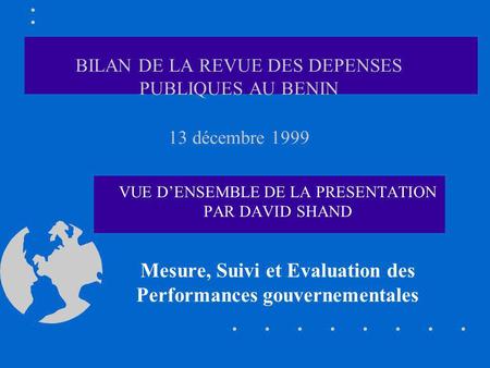 BILAN DE LA REVUE DES DEPENSES PUBLIQUES AU BENIN 13 décembre 1999 VUE DENSEMBLE DE LA PRESENTATION PAR DAVID SHAND Mesure, Suivi et Evaluation des Performances.
