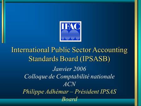 International Public Sector Accounting Standards Board (IPSASB) Janvier 2006 Colloque de Comptabilité nationale ACN Philippe Adhémar – Président IPSAS.