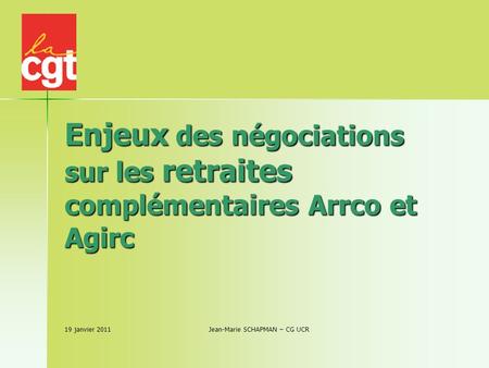 Enjeux des négociations sur les retraites complémentaires Arrco et Agirc 19 janvier 2011 Jean-Marie SCHAPMAN – CG UCR.