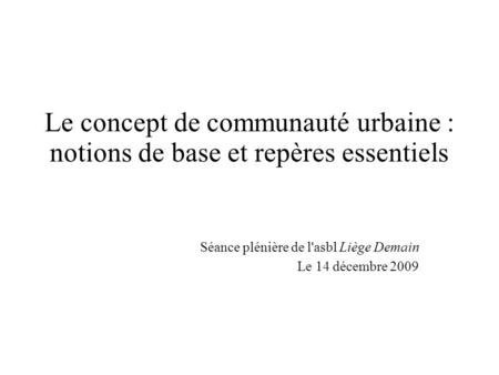 Le concept de communauté urbaine : notions de base et repères essentiels Séance plénière de l'asbl Liège Demain Le 14 décembre 2009.