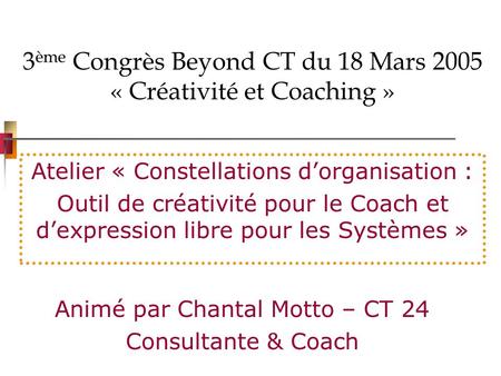 3 ème Congrès Beyond CT du 18 Mars 2005 « Créativité et Coaching » Atelier « Constellations dorganisation : Outil de créativité pour le Coach et dexpression.