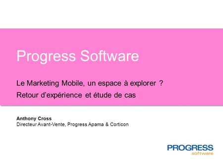 Progress Software Le Marketing Mobile, un espace à explorer ? Retour dexpérience et étude de cas Anthony Cross Directeur Avant-Vente, Progress Apama &