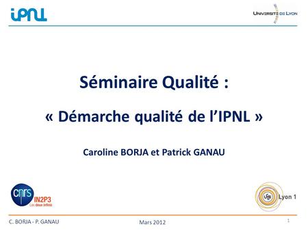 Séminaire Qualité : . « Démarche qualité de l’IPNL » : Caroline BORJA et Patrick GANAU C. BORJA - P. GANAU Mars 2012.