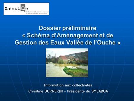 Dossier préliminaire « Schéma dAménagement et de Gestion des Eaux Vallée de lOuche » Information aux collectivités Christine DURNERIN – Présidente du SMEABOA.