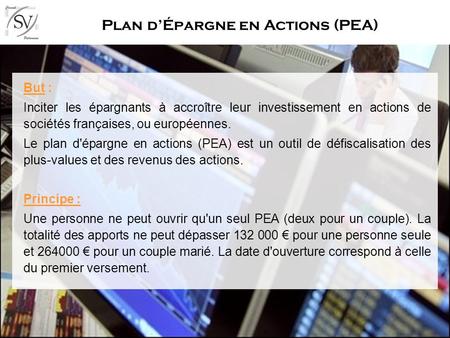 Plan dÉpargne en Actions (PEA) But : Inciter les épargnants à accroître leur investissement en actions de sociétés françaises, ou européennes. Le plan.