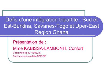 Défis dune intégration tripartite : Sud et Est-Burkina, Savanes-Togo et Uper-East Region Ghana Présentation de : Mme KABISSA-LAMBONI I. Confort Coordinatrice.
