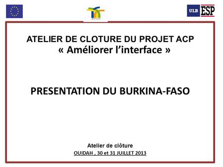 ATELIER DE CLOTURE DU PROJET ACP « Améliorer linterface » PRESENTATION DU BURKINA-FASO Atelier de clôture OUIDAH, 30 et 31 JUILLET 2013.