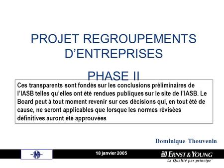 PROJET REGROUPEMENTS DENTREPRISES PHASE II 18 janvier 2005 Dominique Thouvenin Ces transparents sont fondés sur les conclusions préliminaires de lIASB.