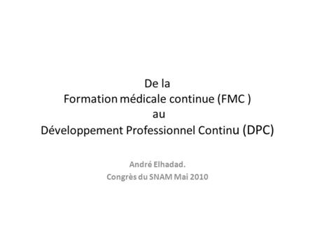 De la Formation médicale continue (FMC ) au Développement Professionnel Contin u (DPC) André Elhadad. Congrès du SNAM Mai 2010.