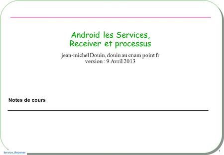 Service_Receiver 1 Android les Services, Receiver et processus Notes de cours jean-michel Douin, douin au cnam point fr version : 9 Avril 2013.