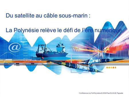 Du satellite au câble sous-marin : La Polynésie relève le défi de l’ère numérique Conférence LoLiTa Polynésie © 2008 Paul DUGUE, Papeete.
