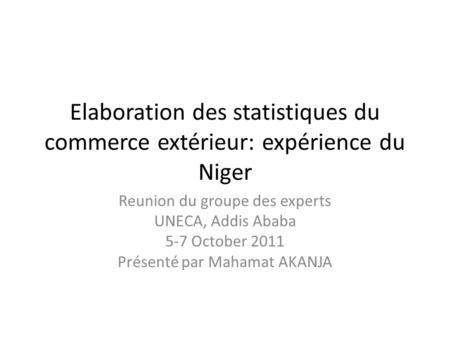 Elaboration des statistiques du commerce extérieur: expérience du Niger Reunion du groupe des experts UNECA, Addis Ababa 5-7 October 2011 Présenté par.