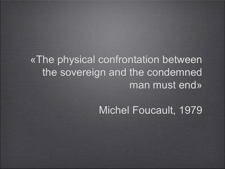 «The physical confrontation between the sovereign and the condemned man must end» Michel Foucault, 1979 «The physical confrontation between the sovereign.