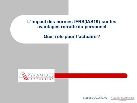 L’impact des normes IFRS(IAS19) sur les avantages retraite du personnel Quel rôle pour l’actuaire ? Noëlle BOGUREAU.