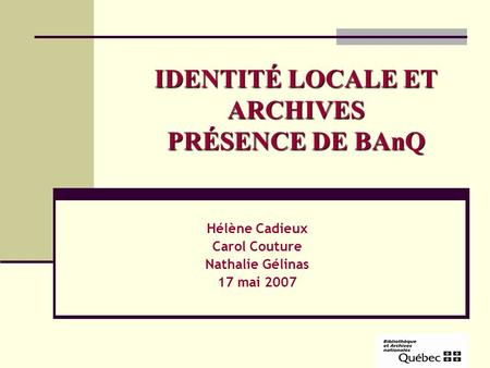 IDENTITÉ LOCALE ET ARCHIVES PRÉSENCE DE BAnQ Hélène Cadieux Carol Couture Nathalie Gélinas 17 mai 2007.