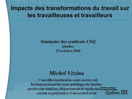 1 Impacts des transformations du travail sur les travailleuses et travailleurs Séminaire des syndicats CSQ Québec 23 octobre 2008 Michel Vézina - Conseiller.