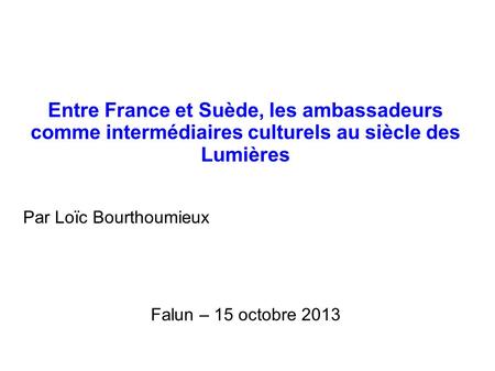 Entre France et Suède, les ambassadeurs comme intermédiaires culturels au siècle des Lumières Par Loïc Bourthoumieux Falun – 15 octobre 2013.