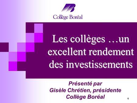 1 Les collèges …un excellent rendement des investissements Présenté par Gisèle Chrétien, présidente Collège Boréal.