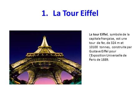 La Tour Eiffel La tour Eiffel, symbole de la capitale française, est une tour de fer, de 324 m et 10100 tonnes, construite par Gustave Eiffel pour.