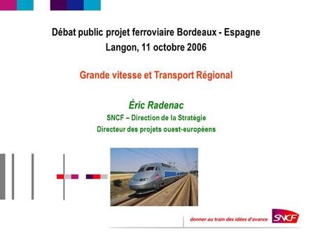 Débat public projet ferroviaire Bordeaux - Espagne Langon, 11 octobre 2006 Grande vitesse et Transport Régional Éric Radenac SNCF – Direction de la Stratégie.