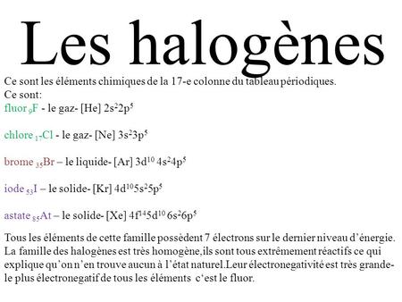 Les halogènes Ce sont les éléments chimiques de la 17-e colonne du tableau périodiques. Ce sont: fluor 9F - le gaz- [He] 2s22p5 chlore 17Cl - le gaz- [Ne]