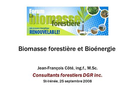 Biomasse forestière et Bioénergie Jean-François Côté, ing.f., M.Sc. Consultants forestiers DGR inc. St-Irénée, 25 septembre 2008.