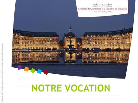 © Copyright 2009 - Chambre de Commerce et d’Industrie de Bordeaux - Direction de la Communication NOTRE VOCATION.