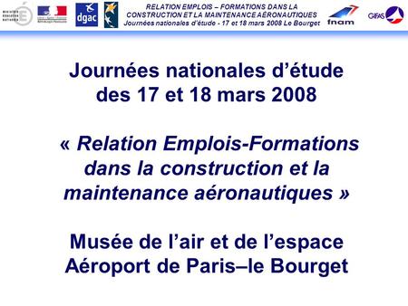 RELATION EMPLOIS – FORMATIONS DANS LA CONSTRUCTION ET LA MAINTENANCE AÉRONAUTIQUES Journées nationales détude - 17 et 18 mars 2008 Le Bourget Journées.