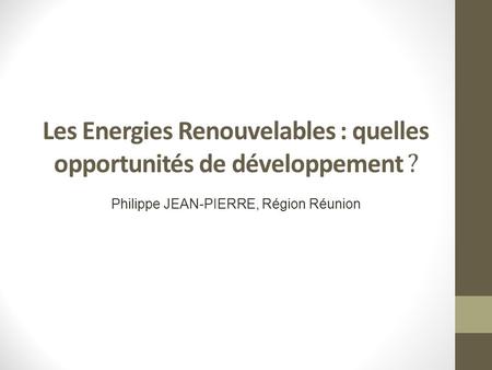 Les Energies Renouvelables : quelles opportunités de développement ? Philippe JEAN-PIERRE, Région Réunion.