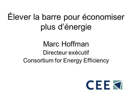 Élever la barre pour économiser plus dénergie Marc Hoffman Directeur exécutif Consortium for Energy Efficiency.