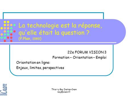 Thierry Boy Inetop-Cnam La technologie est la réponse, qu'elle était la question ? (P.Plan, 1989 ) 22e FORUM VISION 3 Formation – Orientation.