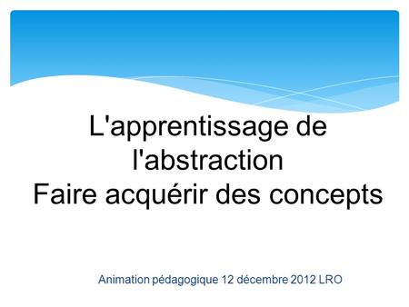 L'apprentissage de l'abstraction Faire acquérir des concepts Animation pédagogique 12 décembre 2012 LRO.