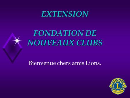 EXTENSION FONDATION DE NOUVEAUX CLUBS Bienvenue chers amis Lions.