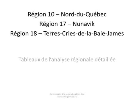 Région 10 – Nord-du-Québec Région 17 – Nunavik Région 18 – Terres-Cries-de-la-Baie-James Tableaux de lanalyse régionale détaillée Commissaire à la santé