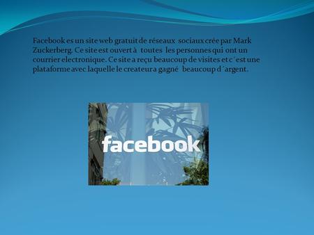 Facebook es un site web gratuit de réseaux sociaux crée par Mark Zuckerberg. Ce site est ouvert à toutes les personnes qui ont un courrier electronique.