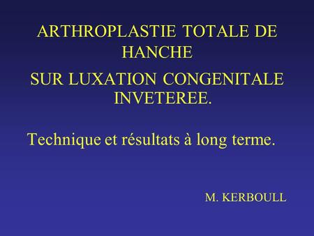 ARTHROPLASTIE TOTALE DE HANCHE SUR LUXATION CONGENITALE INVETEREE. Technique et résultats à long terme. M. KERBOULL.