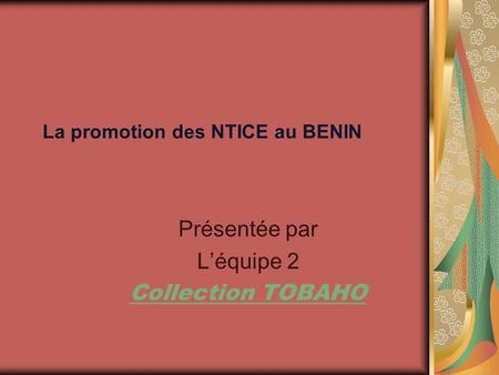 La promotion des NTICE au BENIN Présentée par Léquipe 2 Collection TOBAHO.