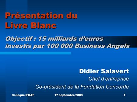 Colloque iFRAP17 septembre 20031 Présentation du Livre Blanc Objectif : 15 milliards deuros investis par 100 000 Business Angels Didier Salavert Chef dentreprise.