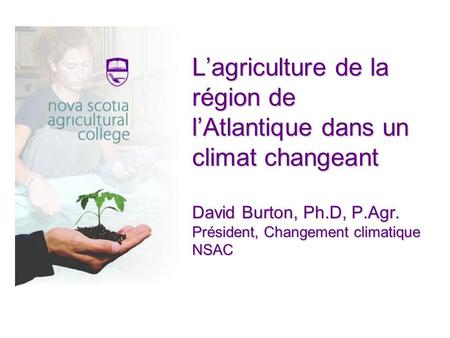 Lagriculture de la région de lAtlantique dans un climat changeant David Burton, Ph.D, P.Agr. Président, Changement climatique NSAC.
