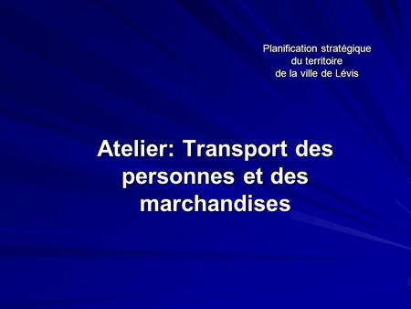 Planification stratégique du territoire de la ville de Lévis Atelier: Transport des personnes et des marchandises.
