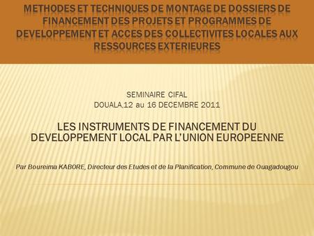 SEMINAIRE CIFAL DOUALA,12 au 16 DECEMBRE 2011 LES INSTRUMENTS DE FINANCEMENT DU DEVELOPPEMENT LOCAL PAR LUNION EUROPEENNE Par Boureima KABORE, Directeur.