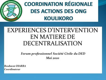 EXPERIENCES DINTERVENTION EN MATIERE DE DECENTRALISATION Forum professionnel Société Civile du DED Mai 2010 Boubacar DIARRA Coordinateur.