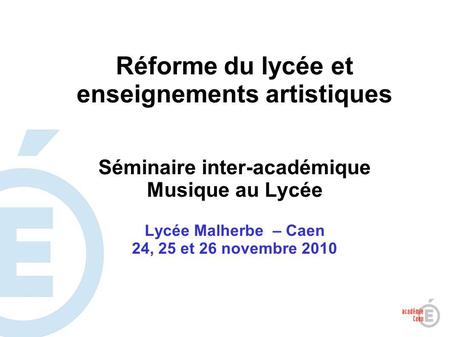 1 Réforme du lycée et enseignements artistiques Séminaire inter-académique Musique au Lycée Lycée Malherbe – Caen 24, 25 et 26 novembre 2010.