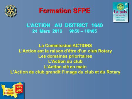 Formation SFPE LACTION AU DISTRICT 1640 24 Mars 2012 9h50 – 10h05 La Commission ACTIONS LAction est la raison dêtre dun club Rotary Les domaines prioritaires.
