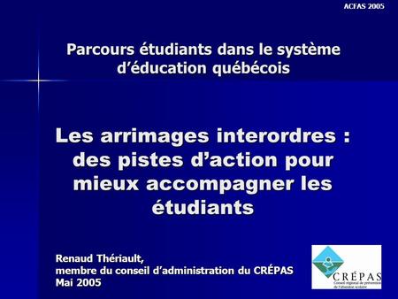 Les arrimages interordres : des pistes daction pour mieux accompagner les étudiants Renaud Thériault, membre du conseil dadministration du CRÉPAS Mai 2005.