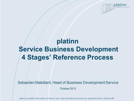 Sebastien Mabillard, Head of Business Development Service October 2013 platinn Service Business Development 4 Stages Reference Process platinn is an initiative.